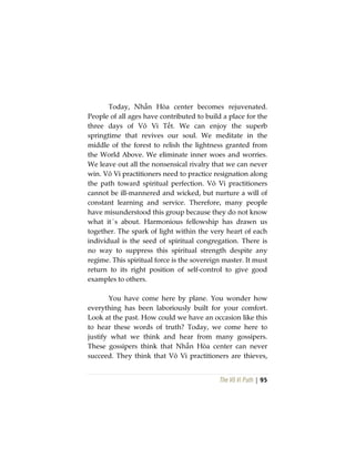 The Vô Vi Path | 95
Today, Nhẫn Hòa center becomes rejuvenated.
People of all ages have contributed to build a place for the
three days of Vô Vi Tết. We can enjoy the superb
springtime that revives our soul. We meditate in the
middle of the forest to relish the lightness granted from
the World Above. We eliminate inner woes and worries.
We leave out all the nonsensical rivalry that we can never
win. Vô Vi practitioners need to practice resignation along
the path toward spiritual perfection. Vô Vi practitioners
cannot be ill-mannered and wicked, but nurture a will of
constant learning and service. Therefore, many people
have misunderstood this group because they do not know
what it´s about. Harmonious fellowship has drawn us
together. The spark of light within the very heart of each
individual is the seed of spiritual congregation. There is
no way to suppress this spiritual strength despite any
regime. This spiritual force is the sovereign master. It must
return to its right position of self-control to give good
examples to others.
You have come here by plane. You wonder how
everything has been laboriously built for your comfort.
Look at the past. How could we have an occasion like this
to hear these words of truth? Today, we come here to
justify what we think and hear from many gossipers.
These gossipers think that Nhẫn Hòa center can never
succeed. They think that Vô Vi practitioners are thieves,
 