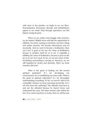 98 | Lương Sĩ Hằng – Vĩ Kiên
with more or less practice, we begin to see our flaws.
Procrastination, ill-manners, disorder and unfaithfulness
appear in our mind. Only through repentance can this
impure energy be gone.
When we are restless and struggle with ourselves,
we are impure. Malefic forces will take the opportunity to
infiltrate our mind, causing us insomnia, excessive eating
and undue concerns. We become discourteous and act
incorrectly. And we want to become a bodhisattva. How
can it be? A grain of rice has the virtue of bodhisattva
because it sacrifices itself for us to eat. A vegetable is
fulfilling the virtue of bodhisattva, because it gives its life
for us to eat. So is meat. So far, we are not aware of this.
Everything surrounding is serving us. However, we are
still impeded by rivalry and obscurity. Don’t we harm
ourselves this way?
What is the good of leading our life toward
spiritual perfection? It´s for developing our
consciousness, for re-establishing our inner order. What is
the good of spiritual cultivation? It´s for thoroughly
understanding everything. So far, we haven’t tried to be
compatible. Instead, we keep reasoning incorrectly. Let´s
ask who bears the sufferings? The offender must bear it,
and not the offended because he doesn’t know and
understand the cause. The latter remains calm within the
law. If we orient ourselves to rivalry, then we will become
 