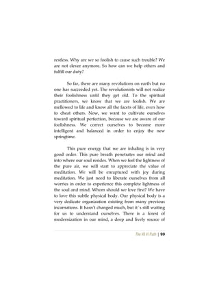 The Vô Vi Path | 99
restless. Why are we so foolish to cause such trouble? We
are not clever anymore. So how can we help others and
fulfill our duty?
So far, there are many revolutions on earth but no
one has succeeded yet. The revolutionists will not realize
their foolishness until they get old. To the spiritual
practitioners, we know that we are foolish. We are
mellowed to life and know all the facets of life, even how
to cheat others. Now, we want to cultivate ourselves
toward spiritual perfection, because we are aware of our
foolishness. We correct ourselves to become more
intelligent and balanced in order to enjoy the new
springtime.
This pure energy that we are inhaling is in very
good order. This pure breath penetrates our mind and
into where our soul resides. When we feel the lightness of
the pure air, we will start to appreciate the value of
meditation. We will be enraptured with joy during
meditation. We just need to liberate ourselves from all
worries in order to experience this complete lightness of
the soul and mind. Whom should we love first? We have
to love this subtle physical body. Our physical body is a
very dedicate organization existing from many previous
incarnations. It hasn’t changed much, but it´s still waiting
for us to understand ourselves. There is a forest of
modernization in our mind, a deep and lively source of
 
