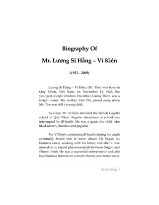 The Vô Vi Path| 1
BBiiooggrraapphhyy OOff
MMrr.. LLưươơnngg SSĩĩ HHằằnngg –– VVĩĩ KKiiêênn
(1923 - 2009)
Lương Sĩ Hằng – Vĩ Kiên, (Mr. Tám) was born in
Quy Nhơn, Việt Nam, on November 13, 1923, the
youngest of eight children. His father, Lương Thâm, was a
freight owner. His mother, Lâm Thị, passed away when
Mr. Tám was still a young child.
As a boy, Mr. Vĩ Kiên attended the French Gagelin
school in Quy Nhơn. Regular attendance at school was
interrupted by ill-health. He was a quiet, shy child who
liked nature, churches and pagodas
Mr. Vĩ Kiên’s continuing ill-health during his youth
eventually forced him to leave school. He began his
business career working with his father, and after a time
moved on to export pharmaceuticals between Saigon and
Phnom Penh. He was a successful entrepreneur and also
had business interests in a movie theatre and motor boats.
 