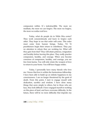 100 | Lương Sĩ Hằng – Vĩ Kiên
compassion within. It´s indestructible. The more we
meditate, the more we can forgive. The more we forgive,
the more we realize real love.
Today, what do people do in Nhẫn Hòa center?
They work conscientiously and learn to forgive each
other. They hope to see that order will come. This order
must come from human beings. Today, Vô Vi
practitioners begin their return to orderliness. They pay
no attention to whom they are working for. What will
they gain from that? They will attain patience, resignation
and lucidity before leaving this place. They really practice
compassion, lucidity, and courage. When you become
conscious of compassion, lucidity, and courage, you are
free from karma. You will only retain the weapon of love
to return to your home. You will have happy smiles.
Today, I personally have many friends who love
me. I know that love is within the harmonious fellowship.
I have been able to build up an infinite happiness in my
consciousness. I am no longer threatened by the genii of
death. From this point, I start to engage myself with
dedication, sacrifice and wisdom. I have done many
things that seem simple to others, but to those who are
lazy, they look difficult. I have engaged myself in working
on this piece of land, and have overcome difficulty. In the
future, there will be no more difficulty that impedes my
 