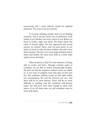 The Vô Vi Path | 101
unswerving will. I must cultivate myself for spiritual
perfection. The correct way is to practice.
If we keep orienting outside, then we are limiting
ourselves. This is not the correct way to perfection. Look
within to see whether you were correct or not. Before we
lived in rivalry, anger and abuse. We didn’t know the
value of human rights. We just oppressed and cursed
anyone we wanted. Those were our past deeds. In our
mind, we have to wipe out these residues. We don’t store
them anymore. We turn over a new page of history that is
richer and livelier. We must wear with us a fresh smile
until we leave this body.
What freshness is this? It is the freshness of being
able to evolve and learn. Through constant cycles of
evolution, we are able to realize immeasurable lucidity.
We then see that the scriptures without words are within
us. A new type of scripture must take place in this new
Era. The scriptures without words are laid right within
our consciousness. We and the Universe are one. And
there will be no more barriers. There will be no more
difficulty in working. Our life conditions will become
easier. We will have more than enough to share with
others. If we all work, then we will contribute more to
share with others.
 