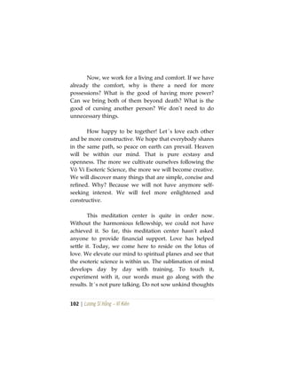 102 | Lương Sĩ Hằng – Vĩ Kiên
Now, we work for a living and comfort. If we have
already the comfort, why is there a need for more
possessions? What is the good of having more power?
Can we bring both of them beyond death? What is the
good of cursing another person? We don’t need to do
unnecessary things.
How happy to be together! Let´s love each other
and be more constructive. We hope that everybody shares
in the same path, so peace on earth can prevail. Heaven
will be within our mind. That is pure ecstasy and
openness. The more we cultivate ourselves following the
Vô Vi Esoteric Science, the more we will become creative.
We will discover many things that are simple, concise and
refined. Why? Because we will not have anymore self-
seeking interest. We will feel more enlightened and
constructive.
This meditation center is quite in order now.
Without the harmonious fellowship, we could not have
achieved it. So far, this meditation center hasn’t asked
anyone to provide financial support. Love has helped
settle it. Today, we come here to reside on the lotus of
love. We elevate our mind to spiritual planes and see that
the esoteric science is within us. The sublimation of mind
develops day by day with training. To touch it,
experiment with it, our words must go along with the
results. It´s not pure talking. Do not sow unkind thoughts
 