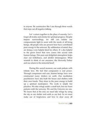 The Vô Vi Path | 103
to anyone. Be constructive like I am through these words
that wipe out all negative talking.
Let´s return together to the place of serenity. Let´s
forget all rivalry and enmity for spiritual progress. Despite
impure surroundings, we still can radiate our
compassionate light to assist with the needs of all living
beings. All people who are present here have contributed
pure energy to the universe. By sublimation of mind, they
are doing a very helpful deed for others. It´s also helpful
to the green forest that now comes into accord with
human beings. This pure and delightful atmosphere helps
clear out foolishness, and abolish intransigence. What
warmth to think of our ancestors, the Heavenly Father
and our return to the immortal land!
During this sacred moment, our souls pulsate with
infinite love. We feel that compassion is real power.
Through compassion and care, human beings have now
constructed many shelters on earth. Our meditation
practitioners have also built the house and shelters with
their own hands. They share in the pure energy to build
up a spiritual masterpiece. The work is simple but
priceless. We take refuge under a small tent, but our heart
pulsates with the universe. We and the Universe are one.
We know that at the end, we must take refuge by using
the sky as our shelter and earth as our bed. So we must
make use of forgiveness and love to clear away all
 