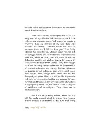 104 | Lương Sĩ Hằng – Vĩ Kiên
obstacles in life. We have now the occasion to liberate the
karmic bonds in our heart.
I have the chance to be with you and talk to you
softly with all my affection and concern for you. I share
with you my constructiveness. And you are me in return.
Wherever there are imprints of my feet, there exist
obstacles and sorrow. I remain serene and lucid to
overcome them. Am I different from you? Your family
situation has obstacles too. Changes occur without end.
We struggle without end for a better life. So you must also
meet many obstacles. Now, you know about the value of
dedication, sacrifice, and wisdom. So why do you deny it?
Why are you still bound with laziness? Why don’t you get
rid of that flickering shadow of laziness for the realization
of compassion, lucidity, and courage? Do love each other.
Do practice correct judgment. Your words must follow
with actions. Your pledge must come true. Do not
disregard your vows. Then, you will be able to grasp the
real value of compassion, lucidity and courage. It´s not
pure talk and theories. Many of you used to talk without
doing anything. Those people choose to return to the path
of foolishness and intransigence. They choose not to
practice correctly.
What is the use of killing others? Whom can you
kill? You really commit suicide in return. Now, you are
mellow enough to understand it. You have been living
 