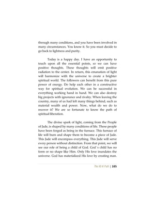 The Vô Vi Path | 105
through many conditions, and you have been involved in
many circumstances. You know it. So you must decide to
go back to lightness and purity.
Today is a happy day. I have an opportunity to
touch upon all the essential points, so we can have
positive thoughts. These thoughts will emit positive
radiation to the center. In return, this emanation of light
will harmonize with the universe to create a brighter
spiritual world. The followers can benefit from this pure
power of energy. Do help each other in a constructive
way for spiritual evolution. We can be successful in
everything working hand in hand. We can also destroy
big projects with ignorance and rivalry. When leaving the
country, many of us had left many things behind, such as
material wealth and power. Now, what do we do to
recover it? We are so fortunate to know the path of
spiritual liberation.
The divine spark of light, coming from the People
of Jade, is shaped by many conditions of life. These people
have been forged as being in the furnace. This furnace of
life will burn and shape them to become a piece of Jade.
This Jade will encompass everything. This Jade will serve
every person without distinction. From that point, we will
see our role of being a child of God. God´s child has no
form or no shape like Him. Only His love inundates the
universe. God has materialized His love by creating man.
 