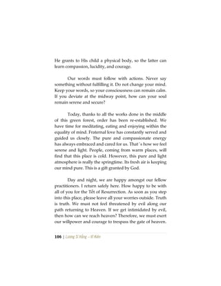 106 | Lương Sĩ Hằng – Vĩ Kiên
He grants to His child a physical body, so the latter can
learn compassion, lucidity, and courage.
Our words must follow with actions. Never say
something without fulfilling it. Do not change your mind.
Keep your words, so your consciousness can remain calm.
If you deviate at the midway point, how can your soul
remain serene and secure?
Today, thanks to all the works done in the middle
of this green forest, order has been re-established. We
have time for meditating, eating and enjoying within the
equality of mind. Fraternal love has constantly served and
guided us closely. The pure and compassionate energy
has always embraced and cared for us. That´s how we feel
serene and light. People, coming from warm places, will
find that this place is cold. However, this pure and light
atmosphere is really the springtime. Its fresh air is keeping
our mind pure. This is a gift granted by God.
Day and night, we are happy amongst our fellow
practitioners. I return safely here. How happy to be with
all of you for the Tết of Resurrection. As soon as you step
into this place, please leave all your worries outside. Truth
is truth. We must not feel threatened by evil along our
path returning to Heaven. If we get intimidated by evil,
then how can we reach heaven? Therefore, we must exert
our willpower and courage to trespass the gate of heaven.
 