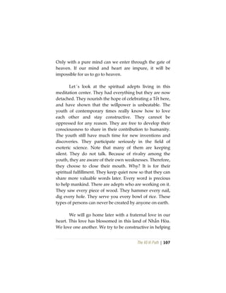 The Vô Vi Path | 107
Only with a pure mind can we enter through the gate of
heaven. If our mind and heart are impure, it will be
impossible for us to go to heaven.
Let´s look at the spiritual adepts living in this
meditation center. They had everything but they are now
detached. They nourish the hope of celebrating a Tết here,
and have shown that the willpower is unbeatable. The
youth of contemporary times really know how to love
each other and stay constructive. They cannot be
oppressed for any reason. They are free to develop their
consciousness to share in their contribution to humanity.
The youth still have much time for new inventions and
discoveries. They participate seriously in the field of
esoteric science. Note that many of them are keeping
silent. They do not talk. Because of rivalry among the
youth, they are aware of their own weaknesses. Therefore,
they choose to close their mouth. Why? It is for their
spiritual fulfillment. They keep quiet now so that they can
share more valuable words later. Every word is precious
to help mankind. There are adepts who are working on it.
They saw every piece of wood. They hammer every nail,
dig every hole. They serve you every bowl of rice. These
types of persons can never be created by anyone on earth.
We will go home later with a fraternal love in our
heart. This love has blossomed in this land of Nhẫn Hòa.
We love one another. We try to be constructive in helping
 