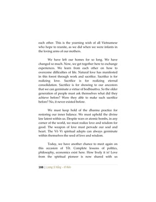 108 | Lương Sĩ Hằng – Vĩ Kiên
each other. This is the yearning wish of all Vietnamese
who hope to reunite, as we did when we were infants in
the loving arms of our mothers.
We have left our homes for so long. We have
changed so much. Now, we get together here to exchange
experiences. We learn from each other on how to
overcome difficulties of life. Natural love has manifested
in this forest through work and sacrifice. Sacrifice is for
realizing love. Sacrifice is for realizing eternal
consolidation. Sacrifice is for showing to our ancestors
that we can germinate a virtue of bodhisattva. So the older
generation of people must ask themselves what did they
achieve before? Were they able to make such sacrifice
before? No, it never existed before.
We must keep hold of the dharma practice for
restoring our inner balance. We must uphold the divine
law latent within us. Despite wars or atomic bombs, in any
corner of the world, we must realize love and wisdom for
good. The weapon of love must pervade our soul and
heart. The Vô Vi spiritual adepts can always germinate
within themselves the seed of love and wisdom.
Today, we have another chance to meet again on
this occasion of Tết. Complete lessons of politics,
philosophy, economics exist here. How lively it is! Love
from the spiritual pioneer is now shared with us
 