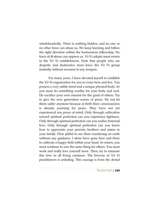 The Vô Vi Path | 109
wholeheartedly. There is nothing hidden, and no one or
no other force can abuse us. We keep learning and follow
the right direction within the harmonious fellowship. No
force of ill-abuse can oppress us. Vô Vi adepts must return
to the Vô Vi establishment. Note that people who are
despotic and destructive must leave the Vô Vi group
instantly without recourse to any weapon.
For many years, I have devoted myself to establish
the Vô Vi organization for you to come here and live. You
possess a very subtle mind and a unique physical body. So
you must do something worthy for your body and soul.
Do sacrifice your own interest for the good of others. Try
to give the new generation scenes of peace. Do not let
them suffer anymore because at birth their consciousness
is already yearning for peace. They have not yet
experienced any peace of mind. Only through cultivation
toward spiritual perfection can you experience lightness.
Only through spiritual perfection can you realize fraternal
love. Only through spiritual perfection can you know
how to appreciate your parents, brothers and sisters in
your family. How pitiful to see them wandering on earth
without any guidance. I alone have gone here and there
to cultivate a happy field within your heart. In return, you
must continue to sow the same thing for others. You must
work and really love yourself more. Then, try to emanate
this love to all living creatures. The bravery of Vô Vi
practitioners is unfading. This courage is from the denial
 