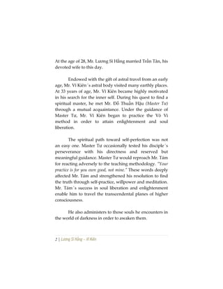 2 | Lương Sĩ Hằng – Vĩ Kiên
At the age of 28, Mr. Lương Sĩ Hằng married Trần Tân, his
devoted wife to this day.
Endowed with the gift of astral travel from an early
age, Mr. Vĩ Kiên´s astral body visited many earthly places.
At 33 years of age, Mr. Vĩ Kiên became highly motivated
in his search for the inner self. During his quest to find a
spiritual master, he met Mr. Đỗ Thuần Hậu (Master Tư)
through a mutual acquaintance. Under the guidance of
Master Tư, Mr. Vĩ Kiên began to practice the Vô Vi
method in order to attain enlightenment and soul
liberation.
The spiritual path toward self-perfection was not
an easy one. Master Tư occasionally tested his disciple´s
perseverance with his directness and reserved but
meaningful guidance. Master Tư would reproach Mr. Tám
for reacting adversely to the teaching methodology. “Your
practice is for you own good, not mine.” These words deeply
affected Mr. Tám and strengthened his resolution to find
the truth through self-practice, willpower and meditation.
Mr. Tám´s success in soul liberation and enlightenment
enable him to travel the transcendental planes of higher
consciousness.
He also administers to those souls he encounters in
the world of darkness in order to awaken them.
 