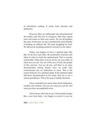 110 | Lương Sĩ Hằng – Vĩ Kiên
of self-interest seeking. It comes from sincerity and
dedication.
However, there are still people who misunderstand
the matter, and who live in arrogance. May they repent
soon and return to their true nature. We are all together
the same. In the past, we also committed the same mistake
of leading an ordinary life. We kept struggling for food.
We did not do anything useful for ourselves or for others.
Today, you happen to have a spiritual place like
this. So do love each other. Be constructive towards each
other in order to reach the spiritual goal. That is serenity
and lucidity. Only when you are serene can you realize of
what race you are. You are of the race of God, the people
of this universe. You are all one, and there is no more
discrimination among human races on earth. Our
consciousness has no distinction in races. This is the
correct behavior of a spiritual adept. If the spiritual adept
still bears discrimination in his mind, then he is not a
serious practitioner. That is the way of malefic doctrines.
I have reminded you many times about dedication,
sacrifice and wisdom. I let you see what you can do, and
what you have accomplished so far.
I don’t know what else to say. I feel myself younger
like a new born baby. I am happy to convey to you my
 