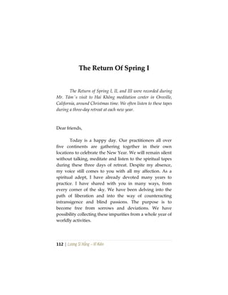 112 | Lương Sĩ Hằng – Vĩ Kiên
TThhee RReettuurrnn OOff SSpprriinngg II
The Return of Spring I, II, and III were recorded during
Mr. Tám´s visit to Hai Không meditation center in Oroville,
California, around Christmas time. We often listen to these tapes
during a three-day retreat at each new year.
Dear friends,
Today is a happy day. Our practitioners all over
five continents are gathering together in their own
locations to celebrate the New Year. We will remain silent
without talking, meditate and listen to the spiritual tapes
during these three days of retreat. Despite my absence,
my voice still comes to you with all my affection. As a
spiritual adept, I have already devoted many years to
practice. I have shared with you in many ways, from
every corner of the sky. We have been delving into the
path of liberation and into the way of counteracting
intransigence and blind passions. The purpose is to
become free from sorrows and deviations. We have
possibility collecting these impurities from a whole year of
worldly activities.
 