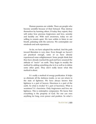 The Vô Vi Path | 113
Human passions are volatile. There are people who
become unstable because of their betrayal. They destroy
themselves by harming others. If today they repent, they
will notice how precious forgiveness and love, serenity
and lucidity are. With such awareness, today we are
willing to remain quiet. We turn within to listen to our
breath, pulsating with the universe. We contemplate our
misdeeds and seek repentance.
So far, we have adopted the method. And the path
toward liberation is very clear. Even though we haven’t
yet practiced enough, some of us have already
experienced some enlightenment. Some people think that
they have already reached the goal and have assumed the
attitude of “master” on earth. They begin to modify the
method by adding something else to it as well as to delete
some other parts. They don’t really know what this
method is about.
It´s really a method of energy purification. It helps
us eliminate all the darkness inside, so we can return to
the state of lightness. We have always known that
lightness is a part of heaven. Heaviness is a part of the
earth. So what is rivalry? It´s part of heaviness. What is
weariness? It´s heaviness. Only forgiveness and love are
lightness. This is redemptive compassion. We know that
everything is the property of God. No one can own
anything for long, even power and position. So what´s
 