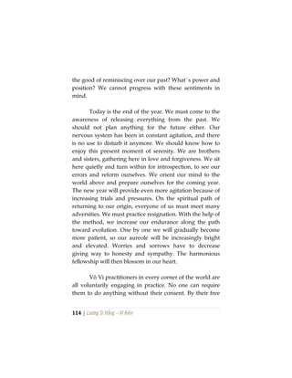 114 | Lương Sĩ Hằng – Vĩ Kiên
the good of reminiscing over our past? What´s power and
position? We cannot progress with these sentiments in
mind.
Today is the end of the year. We must come to the
awareness of releasing everything from the past. We
should not plan anything for the future either. Our
nervous system has been in constant agitation, and there
is no use to disturb it anymore. We should know how to
enjoy this present moment of serenity. We are brothers
and sisters, gathering here in love and forgiveness. We sit
here quietly and turn within for introspection, to see our
errors and reform ourselves. We orient our mind to the
world above and prepare ourselves for the coming year.
The new year will provide even more agitation because of
increasing trials and pressures. On the spiritual path of
returning to our origin, everyone of us must meet many
adversities. We must practice resignation. With the help of
the method, we increase our endurance along the path
toward evolution. One by one we will gradually become
more patient, so our aureole will be increasingly bright
and elevated. Worries and sorrows have to decrease
giving way to honesty and sympathy. The harmonious
fellowship will then blossom in our heart.
Vô Vi practitioners in every corner of the world are
all voluntarily engaging in practice. No one can require
them to do anything without their consent. By their free
 