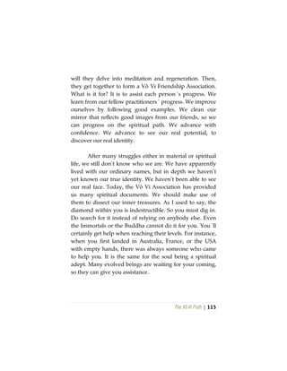 The Vô Vi Path | 115
will they delve into meditation and regeneration. Then,
they get together to form a Vô Vi Friendship Association.
What is it for? It is to assist each person´s progress. We
learn from our fellow practitioners´ progress. We improve
ourselves by following good examples. We clean our
mirror that reflects good images from our friends, so we
can progress on the spiritual path. We advance with
confidence. We advance to see our real potential, to
discover our real identity.
After many struggles either in material or spiritual
life, we still don’t know who we are. We have apparently
lived with our ordinary names, but in depth we haven’t
yet known our true identity. We haven’t been able to see
our real face. Today, the Vô Vi Association has provided
us many spiritual documents. We should make use of
them to dissect our inner treasures. As I used to say, the
diamond within you is indestructible. So you must dig in.
Do search for it instead of relying on anybody else. Even
the Immortals or the Buddha cannot do it for you. You´ll
certainly get help when reaching their levels. For instance,
when you first landed in Australia, France, or the USA
with empty hands, there was always someone who came
to help you. It is the same for the soul being a spiritual
adept. Many evolved beings are waiting for your coming,
so they can give you assistance.
 