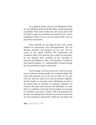 116 | Lương Sĩ Hằng – Vĩ Kiên
As a spiritual adept, why are you still greedy? Why
are you still dependent on the Divinities and keep praying
constantly? How many books have all of you read? And
yet, there is only one word that is essential to you – that is
resignation. There is no use to read many books and not
put it into real practice.
How fortunate we are today to have such a good
method for self-practice and self-regeneration. We can
develop ourselves and progress on our own. We are
aware of the sacred moment. We understand and
commune with it. We close our eyes, while our ears listen.
So our spiritual heart awakens to live eternally in
pureness and lightness. This is the lifestyle of openness
and eternal progress. It´s indestructible if human beings
live in good balance and in a lucid state.
Even though I am away from you, I feel very close
to you. I always commune with you in spiritual depth. My
voice often touches you to let you see that we are one.
You live with me, and we are eternal travelers together.
Hand in hand, we overcome many tribulations on earth. I
am always there in moments of suspense. Together, we
confront the trials and overcome the difficulties. So why
don’t we continue to develop and strengthen our courage
to contribute our share to others with real potential and
practice. Everything that I declare to you here comes from
my own experience and practice. With my own effort and
 