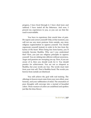 The Vô Vi Path | 117
progress, I have lived through it. I have shed tears and
suffered. I have tasted all the bitterness. And now, I
present my experiences to you, so you can see that the
road is unavoidable.
You have to experience that crucial time of pain.
Do repent and correct yourself! Only at that moment, you
will not use any more pretense from outside, any more
religious regimentation to oppress yourself. You should
regenerate yourself instead, in order to be free from the
karma of the heart. When being free form karma, you´ll
instantly become Buddha. Why can´t you understand
that? Now, you just use religious principles to oppress
yourself. You are sinking into oblivion without awareness.
Anger and passions are sweeping you up. Now, if you are
aware of it, then you should work for it. You should
practice for achievement. You are not as eloquent as
Buddha, but your words are true. The words must start
from your true self. That is Buddha hood. The words you
borrow from outside are falsehood.
You will achieve the goal with real training. The
offerings to heaven must come from your own effort, your
honesty, and your sublimation of mind. The emanation of
pure thoughts will converge into a myriad of beautiful
colors. Those nuances of colors are undefined and spotless
just like the lotus flower.
 