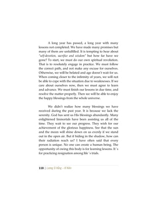 118 | Lương Sĩ Hằng – Vĩ Kiên
A long year has passed, a long year with many
lessons not completed. We have made many promises but
many of them are unfulfilled. It is tempting to hear about
“self-devotion, sacrifice and wisdom” but how far have we
gone? To start, we must do our own spiritual revolution.
That is to resolutely engage in practice. We must follow
the correct path, and not make any excuse for ourselves.
Otherwise, we will be belated and age doesn’t wait for us.
When coming closer to the infirmity of years, we will not
be able to cope with the situation due to weaknesses. If we
care about ourselves now, then we must agree to learn
and advance. We must finish our lessons in due time, and
resolve the matter properly. Then we will be able to enjoy
the happy blessings from the whole universe.
We didn’t realize how many blessings we have
received during the past year. It is because we lack the
serenity. God has sent us His blessings abundantly. Many
enlightened Immortals have been assisting us all of the
time. They wait to see our progress. They wish for our
achievement of the glorious happiness. See that the sun
and the moon will shine down on us evenly if we stand
out in the open air. But if hiding in the shadow, how can
their radiation reach us? I have often said that every
person is unique. No one can create a human being. The
opportunity of owing this body is for learning lessons. It´s
for practicing resignation among life´s trials.
 