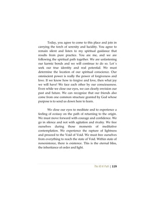 The Vô Vi Path | 119
Today, you agree to come to this place and join in
carrying the torch of serenity and lucidity. You agree to
remain silent and listen to my spiritual guidance that
results from pure practice. You are me, and we are
following the spiritual path together. We are unfastening
our karmic bonds and we will continue to do so. Let´s
seek our true identity and real potential. We must
determine the location of our spiritual conscience. Our
omniscient power is really the power of forgiveness and
love. If we know how to forgive and love, then what joy
we will have! We face each other by our consciousness.
Even while we close our eyes, we can clearly envision our
past and future. We can recognize that our friends also
come from one common structure granted by God whose
purpose is to send us down here to learn.
We close our eyes to meditate and to experience a
feeling of ecstasy on the path of returning to the origin.
We must move forward with courage and confidence. We
go in silence and not with agitation and rivalry. We free
ourselves during those moments of meditative
contemplation. We experience the rapture of lightness
and proceed to the Void of Void. We must free ourselves
from everything to reach the state of Void. Within state of
nonexistence, there is existence. This is the eternal bliss,
the inheritance of order and light.
 