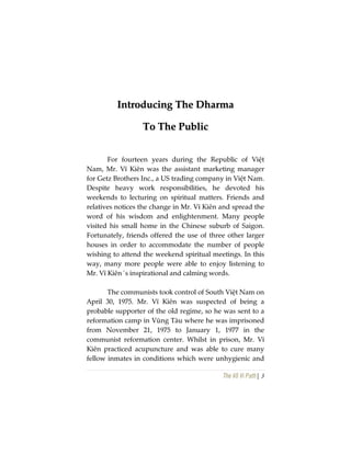 The Vô Vi Path| 3
IInnttrroodduucciinngg TThhee DDhhaarrmmaa
TToo TThhee PPuubblliicc
For fourteen years during the Republic of Việt
Nam, Mr. Vĩ Kiên was the assistant marketing manager
for Getz Brothers Inc., a US trading company in Việt Nam.
Despite heavy work responsibilities, he devoted his
weekends to lecturing on spiritual matters. Friends and
relatives notices the change in Mr. Vĩ Kiên and spread the
word of his wisdom and enlightenment. Many people
visited his small home in the Chinese suburb of Saigon.
Fortunately, friends offered the use of three other larger
houses in order to accommodate the number of people
wishing to attend the weekend spiritual meetings. In this
way, many more people were able to enjoy listening to
Mr. Vĩ Kiên´s inspirational and calming words.
The communists took control of South Việt Nam on
April 30, 1975. Mr. Vĩ Kiên was suspected of being a
probable supporter of the old regime, so he was sent to a
reformation camp in Vũng Tàu where he was imprisoned
from November 21, 1975 to January 1, 1977 in the
communist reformation center. Whilst in prison, Mr. Vĩ
Kiên practiced acupuncture and was able to cure many
fellow inmates in conditions which were unhygienic and
 