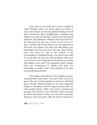 120 | Lương Sĩ Hằng – Vĩ Kiên
Now, look at your body! Isn´t it also a symbol of
order? Without order, you cannot guide your body to
come here and join our annual spiritual meeting at a local
place. Your body is like a dwelling place, a kingdom that
shelters your soul. It is also like a country with hierarchical
structures and institutions. Whatever the macrocosm has,
the microcosm has the same. So few of you can see it.
Now, with the help of the method, you can experience it.
The more you practice, the more you will enlarge your
knowledge. You close your eyes, but your vision widens
more and more. It´s due to the exercise of the
Concentration of Spiritual Energy. You haven’t been able
to see the light yet, but your vision broadens. With your
eyes closed, you see at large, then in the future your vision
will brighten even more. You experience many changes
from one circumstance to another and from one
knowledge to another. This is the evolution of the path
toward spiritual perfection.
How happy and fortunate to live together in peace
among brothers and sisters. You don’t need to pray for
peace. The fact of living together in harmony will bring
peace forward. Human beings are the most important
entities on this planet, and if we ignore this fact, then we
will certainly deviate. What´s the good of praying and
praying, if your heart is not in harmony. How can peace
prevail in this manner? Today, you come here to practice
harmony, and exert peace with the tools of forgiveness
 