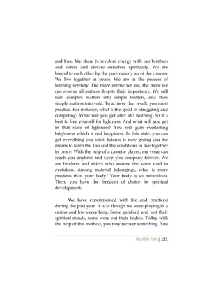 The Vô Vi Path | 121
and love. We share benevolent energy with our brothers
and sisters and elevate ourselves spiritually. We are
bound to each other by the pure orderly air of the cosmos.
We live together in peace. We are in the process of
learning serenity. The more serene we are, the more we
can resolve all matters despite their importance. We will
turn complex matters into simple matters, and then
simple matters into void. To achieve that result, you must
practice. For instance, what´s the good of struggling and
competing? What will you get after all? Nothing. So it´s
best to free yourself for lightness. And what will you get
in that state of lightness? You will gain everlasting
brightness which is real happiness. In this state, you can
get everything you wish. Science is now giving you the
means to learn the Tao and the conditions to live together
in peace. With the help of a cassette player, my voice can
reach you anytime and keep you company forever. We
are brothers and sisters who assume the same road to
evolution. Among material belongings, what is more
precious than your body? Your body is so miraculous.
Then, you have the freedom of choice for spiritual
development.
We have experimented with life and practiced
during the past year. It is as though we were playing in a
casino and lost everything. Some gambled and lost their
spiritual minds, some wore out their bodies. Today with
the help of this method, you may recover something. You
 
