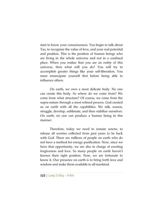 122 | Lương Sĩ Hằng – Vĩ Kiên
start to know your consciousness. You begin to talk about
Tao, to recognize the value of love, and your real potential
and position. This is the position of human beings who
are living in the whole universe and not in a confined
place. When you realize that you are an entity of this
universe, then what will you do? You will try to
accomplish greater things like your self-liberation. You
must emancipate yourself first before being able to
influence others.
On earth, we own a most delicate body. No one
can create this body. So where do we come from? We
come from what structure? Of course, we come from the
supra-nature through a most refined process. God created
us on earth with all the capabilities. We talk, reason,
struggle, develop, sublimate, and then stabilize ourselves.
On earth, no one can produce a human being in this
manner.
Therefore, today we need to remain serene, to
release all worries collected from past years to be back
with God. There are millions of people on earth who do
not have a method for energy purification. Now, since we
have that opportunity, we are also in charge of exerting
forgiveness and love. So many people on earth haven’t
known their right position. Now, we are fortunate to
know it. Our presence on earth is to bring forth love and
wisdom and make them available to all mankind.
 