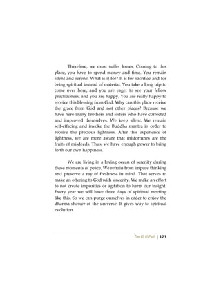 The Vô Vi Path | 123
Therefore, we must suffer losses. Coming to this
place, you have to spend money and time. You remain
silent and serene. What is it for? It is for sacrifice and for
being spiritual instead of material. You take a long trip to
come over here, and you are eager to see your fellow
practitioners, and you are happy. You are really happy to
receive this blessing from God. Why can this place receive
the grace from God and not other places? Because we
have here many brothers and sisters who have corrected
and improved themselves. We keep silent. We remain
self-effacing and invoke the Buddha mantra in order to
receive the precious lightness. After this experience of
lightness, we are more aware that misfortunes are the
fruits of misdeeds. Thus, we have enough power to bring
forth our own happiness.
We are living in a loving ocean of serenity during
these moments of peace. We refrain from impure thinking
and preserve a ray of freshness in mind. That serves to
make an offering to God with sincerity. We make an effort
to not create impurities or agitation to harm our insight.
Every year we will have three days of spiritual meeting
like this. So we can purge ourselves in order to enjoy the
dharma-shower of the universe. It gives way to spiritual
evolution.
 