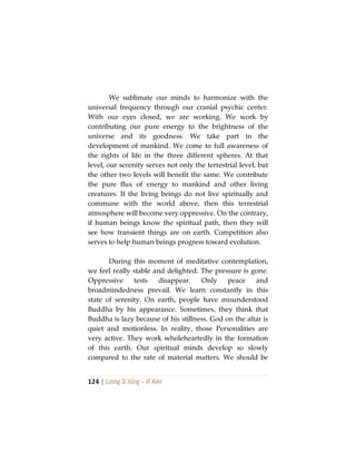 124 | Lương Sĩ Hằng – Vĩ Kiên
We sublimate our minds to harmonize with the
universal frequency through our cranial psychic center.
With our eyes closed, we are working. We work by
contributing our pure energy to the brightness of the
universe and its goodness. We take part in the
development of mankind. We come to full awareness of
the rights of life in the three different spheres. At that
level, our serenity serves not only the terrestrial level, but
the other two levels will benefit the same. We contribute
the pure flux of energy to mankind and other living
creatures. If the living beings do not live spiritually and
commune with the world above, then this terrestrial
atmosphere will become very oppressive. On the contrary,
if human beings know the spiritual path, then they will
see how transient things are on earth. Competition also
serves to help human beings progress toward evolution.
During this moment of meditative contemplation,
we feel really stable and delighted. The pressure is gone.
Oppressive tests disappear. Only peace and
broadmindedness prevail. We learn constantly in this
state of serenity. On earth, people have misunderstood
Buddha by his appearance. Sometimes, they think that
Buddha is lazy because of his stillness. God on the altar is
quiet and motionless. In reality, those Personalities are
very active. They work wholeheartedly in the formation
of this earth. Our spiritual minds develop so slowly
compared to the rate of material matters. We should be
 