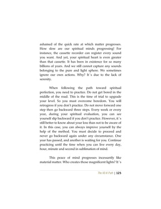 The Vô Vi Path | 125
ashamed of the quick rate at which matter progresses.
How slow are our spiritual minds progressing! For
instance, the cassette recorder can register every sound
you want. And yet, your spiritual heart is even greater
than that cassette. It has been in existence for so many
billions of years. And we still cannot capture any sounds
belonging to the pure and light sphere. We sometimes
ignore our own actions. Why? It´s due to the lack of
serenity.
When following the path toward spiritual
perfection, you need to practice. Do not get bored in the
middle of the road. This is the time of trial to upgrade
your level. So you must overcome boredom. You will
retrogress if you don’t practice. Do not move forward one
step then go backward three steps. Every week or every
year, during your spiritual evaluation, you can see
yourself slip backward if you don’t practice. However, it´s
still better to know about your loss than not to be aware of
it. In this case, you can always improve yourself by the
help of the method. You must decide to proceed and
never go backward again under any circumstance. One
year has passed, and another is waiting for you. Continue
practicing until the time when you can live every day,
hour, minute and second in sublimation of mind.
This peace of mind progresses incessantly like
material matter. Who creates those magnificent lights? It´s
 