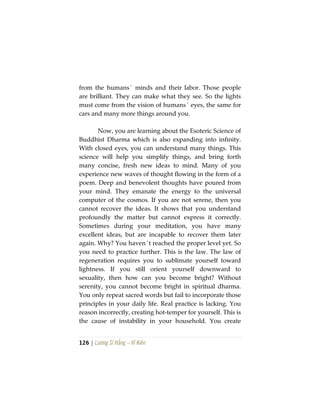 126 | Lương Sĩ Hằng – Vĩ Kiên
from the humans´ minds and their labor. Those people
are brilliant. They can make what they see. So the lights
must come from the vision of humans´ eyes, the same for
cars and many more things around you.
Now, you are learning about the Esoteric Science of
Buddhist Dharma which is also expanding into infinity.
With closed eyes, you can understand many things. This
science will help you simplify things, and bring forth
many concise, fresh new ideas to mind. Many of you
experience new waves of thought flowing in the form of a
poem. Deep and benevolent thoughts have poured from
your mind. They emanate the energy to the universal
computer of the cosmos. If you are not serene, then you
cannot recover the ideas. It shows that you understand
profoundly the matter but cannot express it correctly.
Sometimes during your meditation, you have many
excellent ideas, but are incapable to recover them later
again. Why? You haven´t reached the proper level yet. So
you need to practice further. This is the law. The law of
regeneration requires you to sublimate yourself toward
lightness. If you still orient yourself downward to
sexuality, then how can you become bright? Without
serenity, you cannot become bright in spiritual dharma.
You only repeat sacred words but fail to incorporate those
principles in your daily life. Real practice is lacking. You
reason incorrectly, creating hot-temper for yourself. This is
the cause of instability in your household. You create
 