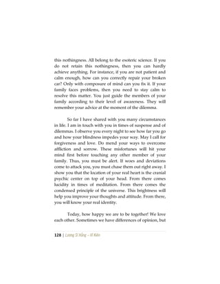 128 | Lương Sĩ Hằng – Vĩ Kiên
this nothingness. All belong to the esoteric science. If you
do not retain this nothingness, then you can hardly
achieve anything. For instance, if you are not patient and
calm enough, how can you correctly repair your broken
car? Only with composure of mind can you fix it. If your
family faces problems, then you need to stay calm to
resolve this matter. You just guide the members of your
family according to their level of awareness. They will
remember your advice at the moment of the dilemma.
So far I have shared with you many circumstances
in life. I am in touch with you in times of suspense and of
dilemmas. I observe you every night to see how far you go
and how your blindness impedes your way. May I call for
forgiveness and love. Do mend your ways to overcome
affliction and sorrow. These misfortunes will hit your
mind first before touching any other member of your
family. Thus, you must be alert. If woes and deviations
come to attack you, you must chase them out right away. I
show you that the location of your real heart is the cranial
psychic center on top of your head. From there comes
lucidity in times of meditation. From there comes the
condensed principle of the universe. This brightness will
help you improve your thoughts and attitude. From there,
you will know your real identity.
Today, how happy we are to be together! We love
each other. Sometimes we have differences of opinion, but
 