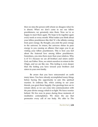 The Vô Vi Path | 129
then we miss the person with whom we disagree when he
is absent. When we don’t come to see our fellow
practitioners, we genuinely miss them. Now we´re so
happy to meet them again. We hope to be together again
every week or every month. What makes you think about
your fellow practitioners like this? It´s the affinity coming
from pure energy. By thought, you emit the pure energy
to the universe. In return, the universe shines its pure
energy to you causing an alliance that urges you to go
visiting your fellow practitioners. This is how you feel
about the fraternal love among fellow practitioners.
Sometimes, you miss them more than your relatives. Why
is it? It´s because we are all brothers and sisters under
God, our Father. Now, we orient ourselves to return to the
Origin, and we are like one. This feeling is even deeper
than the feeling you have toward your brothers and
sisters in your own family.
Be aware that you have reincarnated on earth
many times. You have already accomplished many things
before having this opportunity to join this spiritual
reunion. In ordinary life, when coming to see your
friends, you greet them happily. Our greetings here are to
remain silent, so we can come into communication with
the pure divine energy which is so light. We leave worries
behind. We live now in peace during these moments of
meditative contemplation. We share the joy that
permeates every cell of our body. We offer to The
 
