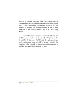 4 | Lương Sĩ Hằng – Vĩ Kiên
lacking in medical supplies. After his release, people
continued to come to him for acupuncture treatment and
advice. The communist authorities, alarmed by the
number of patients and visitors attracted to Mr. Vĩ Kiên
sent him to the New Economic Zone in Núi Sập, Long
Xuyên.
Life in the New Economic Zone was harsh, but Mr.
Vĩ Kiên was conscious of the creed – “Suffering is the
threshold of the dharma of Tao”. Despite living in a desolate
and uncultivated area, devoid of proper facilities, he
remained a fine example of resignation and compassion to
all those who came into contact with him.
 