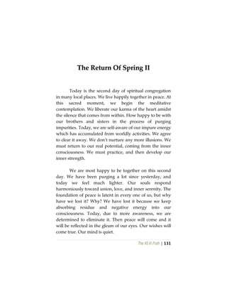 The Vô Vi Path | 131
TThhee RReettuurrnn OOff SSpprriinngg IIII
Today is the second day of spiritual congregation
in many local places. We live happily together in peace. At
this sacred moment, we begin the meditative
contemplation. We liberate our karma of the heart amidst
the silence that comes from within. How happy to be with
our brothers and sisters in the process of purging
impurities. Today, we are self-aware of our impure energy
which has accumulated from worldly activities. We agree
to clear it away. We don’t nurture any more illusions. We
must return to our real potential, coming from the inner
consciousness. We must practice, and then develop our
inner strength.
We are most happy to be together on this second
day. We have been purging a lot since yesterday, and
today we feel much lighter. Our souls respond
harmoniously toward union, love, and inner serenity. The
foundation of peace is latent in every one of us, but why
have we lost it? Why? We have lost it because we keep
absorbing residue and negative energy into our
consciousness. Today, due to more awareness, we are
determined to eliminate it. Then peace will come and it
will be reflected in the gleam of our eyes. Our wishes will
come true. Our mind is quiet.
 