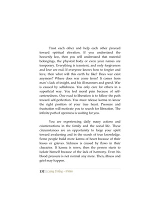 132 | Lương Sĩ Hằng – Vĩ Kiên
Trust each other and help each other proceed
toward spiritual elevation. If you understand the
heavenly law, then you will understand that material
belongings, the physical body or even your names are
temporary. Everything is transient, and only forgiveness
and love are real. If everyone knows how to forgive and
love, then what will this earth be like? Does war exist
anymore? Where does war come from? It comes from
man´s lack of insight, and his ill-manners and greed. War
is caused by selfishness. You only care for others in a
superficial way. You feel moral pain because of self-
centeredness. One road to liberation is to follow the path
toward self-perfection. You must release karma to know
the right position of your true heart. Pressure and
frustration will motivate you to search for liberation. The
infinite path of openness is waiting for you.
You are experiencing daily many actions and
counteractions in the family and the social life. These
circumstances are an opportunity to forge your spirit
toward awakening and in the search of true knowledge.
Some people build more karma of heart because of their
losses or grieves. Sickness is caused by flaws in their
character. If karma is sown, then the person starts to
isolate himself because of the lack of harmony. Even his
blood pressure is not normal any more. Then, illness and
grief may happen.
 