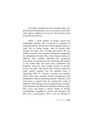 The Vô Vi Path | 133
Our fellow practitioners must seriously follow the
path toward self-perfection. So we can look at each other
with a gleam of lightness in our eyes. We can then avoid
many illnesses this way.
When a small number of people cannot live
comfortably together, lack of mistrust is a symptom of
malignant disease. Hatred and constant agitation draw us
apart. We, as human beings, must be smarter than
animals. We know how to judge and reason. We can
stabilize ourselves, free ourselves and practice resignation
for sublimation of mind. This is how human beings are
different from animals. Mankind has progressed
enormously in providing for the well-being and comfort
of the world. Man has built many institutions and
buildings. However, many people remain in constant
sorrow and grief. This proves that material matter has
made speedy progress, but the spiritual mind is
regressing. Why? It´s because of greed and insatiate
desires that move mankind toward retrogression and
deterioration. Man is destroying himself. Therefore, God
must grant a special favor by creating the world of
darkness which will give man an opportunity to awaken.
Only with pain and affliction in the bones will they realize
their errors and begin to repent. Karma of mouth,
unfaithfulness, haughtiness, conceit and arrogance will
dim man´s consciousness. This is how he remains in
 