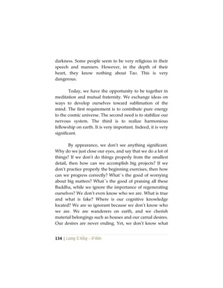 134 | Lương Sĩ Hằng – Vĩ Kiên
darkness. Some people seem to be very religious in their
speech and manners. However, in the depth of their
heart, they know nothing about Tao. This is very
dangerous.
Today, we have the opportunity to be together in
meditation and mutual fraternity. We exchange ideas on
ways to develop ourselves toward sublimation of the
mind. The first requirement is to contribute pure energy
to the cosmic universe. The second need is to stabilize our
nervous system. The third is to realize harmonious
fellowship on earth. It is very important. Indeed, it is very
significant.
By appearance, we don’t see anything significant.
Why do we just close our eyes, and say that we do a lot of
things? If we don’t do things properly from the smallest
detail, then how can we accomplish big projects? If we
don’t practice properly the beginning exercises, then how
can we progress correctly? What´s the good of worrying
about big matters? What´s the good of praising all these
Buddha, while we ignore the importance of regenerating
ourselves? We don’t even know who we are. What is true
and what is fake? Where is our cognitive knowledge
located? We are so ignorant because we don’t know who
we are. We are wanderers on earth, and we cherish
material belongings such as houses and our carnal desires.
Our desires are never ending. Yet, we don’t know what
 