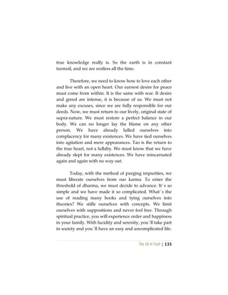 The Vô Vi Path | 135
true knowledge really is. So the earth is in constant
turmoil, and we are restless all the time.
Therefore, we need to know how to love each other
and live with an open heart. Our earnest desire for peace
must come from within. It is the same with war. If desire
and greed are intense, it is because of us. We must not
make any excuses, since we are fully responsible for our
deeds. Now, we must return to our lively, original state of
supra-nature. We must restore a perfect balance in our
body. We can no longer lay the blame on any other
person. We have already lulled ourselves into
complacency for many existences. We have tied ourselves
into agitation and mere appearances. Tao is the return to
the true heart, not a lullaby. We must know that we have
already slept for many existences. We have reincarnated
again and again with no way out.
Today, with the method of purging impurities, we
must liberate ourselves from our karma. To enter the
threshold of dharma, we must decide to advance. It´s so
simple and we have made it so complicated. What´s the
use of reading many books and tying ourselves into
theories? We stifle ourselves with concepts. We limit
ourselves with suppositions and never feel free. Through
spiritual practice, you will experience order and happiness
in your family. With lucidity and serenity, you´ll take part
in society and you´ll have an easy and uncomplicated life.
 