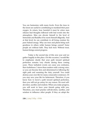 136 | Lương Sĩ Hằng – Vĩ Kiên
You can harmonize with many levels. Even the trees in
the forest are useful in contributing to mankind their pure
oxygen. In return, how harmful it must be when man
releases bad thoughts followed with bad words into the
atmosphere. Man can elevate himself to the level of
Immortals and Buddha if he exerts himself diligently. And
at that level, he can contribute to all living creature his
pure haloed energy. Why can trees and plants bring such
goodness to others while human beings cannot? Some
people are without faith. They lack trust. Without trust,
human beings cannot progress.
Today is the second day of this new year and we
gather happily in this place. On this occasion, I would like
to emphasize clearly that your path toward spiritual
perfection remains very chaotic during these coming
years. These turbulent events can cause you confusion,
then foolishness. I stress these matters with a strong voice,
so you can become firm and determined in following the
right path and assuming the duty yourself. You could
destroy your own life for many consecutive existences. Or
you may save your life for betterment. Therefore, if you
know how to travel a path toward spiritual perfection,
then you will not go astray for any reason. Do exert self-
devotion, sacrifice and wisdom. When you make progress,
you will want to have your friends going with you.
Therefore, you must practice self-devotion, sacrifice, and
wisdom to influence other people. If they an adopt the
 