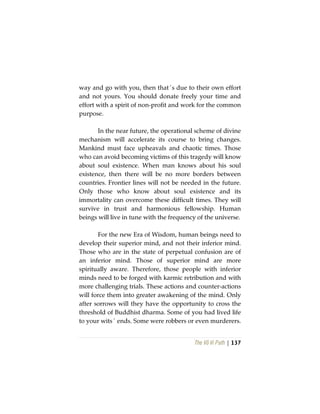 The Vô Vi Path | 137
way and go with you, then that´s due to their own effort
and not yours. You should donate freely your time and
effort with a spirit of non-profit and work for the common
purpose.
In the near future, the operational scheme of divine
mechanism will accelerate its course to bring changes.
Mankind must face upheavals and chaotic times. Those
who can avoid becoming victims of this tragedy will know
about soul existence. When man knows about his soul
existence, then there will be no more borders between
countries. Frontier lines will not be needed in the future.
Only those who know about soul existence and its
immortality can overcome these difficult times. They will
survive in trust and harmonious fellowship. Human
beings will live in tune with the frequency of the universe.
For the new Era of Wisdom, human beings need to
develop their superior mind, and not their inferior mind.
Those who are in the state of perpetual confusion are of
an inferior mind. Those of superior mind are more
spiritually aware. Therefore, those people with inferior
minds need to be forged with karmic retribution and with
more challenging trials. These actions and counter-actions
will force them into greater awakening of the mind. Only
after sorrows will they have the opportunity to cross the
threshold of Buddhist dharma. Some of you had lived life
to your wits´ ends. Some were robbers or even murderers.
 