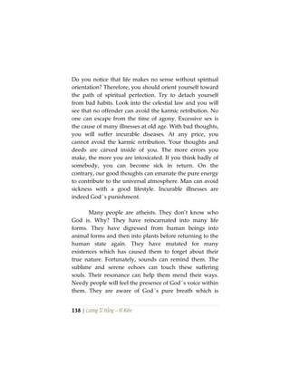 138 | Lương Sĩ Hằng – Vĩ Kiên
Do you notice that life makes no sense without spiritual
orientation? Therefore, you should orient yourself toward
the path of spiritual perfection. Try to detach yourself
from bad habits. Look into the celestial law and you will
see that no offender can avoid the karmic retribution. No
one can escape from the time of agony. Excessive sex is
the cause of many illnesses at old age. With bad thoughts,
you will suffer incurable diseases. At any price, you
cannot avoid the karmic retribution. Your thoughts and
deeds are carved inside of you. The more errors you
make, the more you are intoxicated. If you think badly of
somebody, you can become sick in return. On the
contrary, our good thoughts can emanate the pure energy
to contribute to the universal atmosphere. Man can avoid
sickness with a good lifestyle. Incurable illnesses are
indeed God´s punishment.
Many people are atheists. They don’t know who
God is. Why? They have reincarnated into many life
forms. They have digressed from human beings into
animal forms and then into plants before returning to the
human state again. They have mutated for many
existences which has caused them to forget about their
true nature. Fortunately, sounds can remind them. The
sublime and serene echoes can touch these suffering
souls. Their resonance can help them mend their ways.
Needy people will feel the presence of God´s voice within
them. They are aware of God´s pure breath which is
 