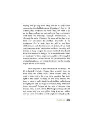 The Vô Vi Path | 139
helping and guiding them. They feel His aid only when
crossing the threshold of sorrow. Why doesn’t God get rid
of the wicked evildoers? He doesn’t make an effort to do
so, for these souls are on various levels. God continues to
send them His blessings. Through circumstances, He
educates the souls. With time, the souls will awaken to go
from one awareness to another. Therefore, if we
understand God´s cause, then we will be free from
stubbornness and discrimination. In return, if we build
our foundation with forgiveness and love, then this will
become a sharp weapon to rescue mankind. We should
know how to use this weapon. To be a combatant for God,
we must carry with us forgiveness and love. If we neglect
to use these tools, then we are on the path to suicide. The
spiritual adept does not engage in rivalry, but he is ready
to give a hand to the needy.
How exquisite is the formation of our body! Our
life is limited by cycles of ages. After a certain time, we
must leave this earthly world. When lessons come, we
must remain patient to grasp their meaning. We learn
right in the family, in every act and every minute. We
learn in order to understand the celestial law and to know
the right path with the hope of liberation. Why do human
beings stagnate? Because of the lack of serenity, they
become afraid to look within. Man keeps looking outward
and knows only one facet of life. Only if we turn within
can we know about the sacred scripture without words.
 