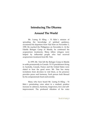 The Vô Vi Path| 5
IInnttrroodduucciinngg TThhee DDhhaarrmmaa
AArroouunndd TThhee WWoorrlldd
Mr. Lương Sĩ Hằng – Vĩ Kiên´s mission of
spreading the knowledge of spiritual guidance,
occasioned his departure from Việt Nam on November 3,
1978. He reached the Philippines on November 6. At the
Fabella Refugee Camp in Manila, he continued his
acupuncture treatments. Many fellow refugees were
helped by influential people who had received
acupuncture treatment from Mr. Tám.
In 1979, Mr. Tám left the Refugee Camp in Manila
to settle permanently in Canada. Vô Vi practitioners living
in Australia, Canada, France and the United States were
elated to hear the good news. Mr. Tám has many
invitations from devotees to visit them, as his presence
provides peace and harmony. Each person feels blessed
by his compassionate heart and serenity.
Many who have heard Mr. Lương Sĩ Hằng – Vĩ
Kiên´s penetrating voice attest to a marked, positive
increase in calmness, harmony, forgiveness, love and self-
improvement. The profound vibration of his voice
 