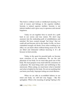 140 | Lương Sĩ Hằng – Vĩ Kiên
This book is without words or intellectual meaning. It is
void of reason and belongs to the superior intellect.
Serenity is indeed superior intellect. Serenity is not
inferior intellect and it gives way to openness and eternal
happiness.
Today we are together here to search for a path
back to our serene and true nature. We don’t step
anymore into the misleading path of unfaithfulness and
mischief. We have created enough “bad things” that we
could sell and become rich in the market. In life, we have
committed enough evil deeds. Even when working in an
office, we can harm others without being aware of it. We
are blind and infatuated without knowing it. It´s all
because we lack serenity.
Today, in the quest for peaceful path, we become
more conscious of our weaknesses. We are the real
physician of our body. So we must take good care of the
body. We must prepare every meal with the conscience of
a physician. We must bring order and well-being to this
microcosm. When eating, we must know what is harmful
and what is helpful for the body. Do not eat anything that
can harm your body. Improper eating can create illnesses.
When we are able to re-establish balance in our
mind and body, we will feel very happy – like the
springtime. What is the meaning of spring? Spring is the
 