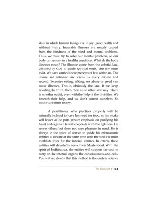 The Vô Vi Path | 141
state in which human beings live in joy, good health and
without rivalry. Incurable illnesses are usually caused
from the blindness of the mind and mental problems.
Thus, we must try to solve our mental problems, so our
body can remain in a healthy condition. What do the body
illnesses mean? The illnesses come from the celestial law,
destined by God to guide spiritual souls. This law must
exist. We have carried these precepts of law within us. The
divine and intrinsic law warns us every minute and
second. Excessive eating, talking, sex abuse or greed can
cause illnesses. This is obviously the law. If we keep
resisting the truth, then there is no other safe way. There
is no other outlet, even with the help of the divinities. We
beseech their help, and we don’t correct ourselves. So
misfortune must follow.
A practitioner who practices properly will be
naturally inclined to have less need for food, so his intake
will lessen as he puts greater emphasis on purifying his
heart and organs. He will cooperate with the lightness. He
serves others, but does not have pleasure in mind. He is
always in the spirit of service to guide his microcosmic
entities to elevate at the same time with the soul. He must
establish order for the internal entities. In return, these
entities will devotedly serve their Master-Soul. With the
spirit of Bodhisattva, the entities will support the soul to
carry on the internal organs, the consciousness, and cells.
You will see clearly that this method is the esoteric science
 