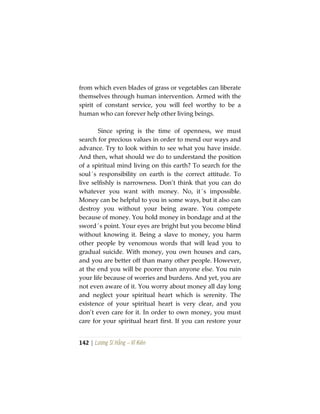142 | Lương Sĩ Hằng – Vĩ Kiên
from which even blades of grass or vegetables can liberate
themselves through human intervention. Armed with the
spirit of constant service, you will feel worthy to be a
human who can forever help other living beings.
Since spring is the time of openness, we must
search for precious values in order to mend our ways and
advance. Try to look within to see what you have inside.
And then, what should we do to understand the position
of a spiritual mind living on this earth? To search for the
soul´s responsibility on earth is the correct attitude. To
live selfishly is narrowness. Don’t think that you can do
whatever you want with money. No, it´s impossible.
Money can be helpful to you in some ways, but it also can
destroy you without your being aware. You compete
because of money. You hold money in bondage and at the
sword´s point. Your eyes are bright but you become blind
without knowing it. Being a slave to money, you harm
other people by venomous words that will lead you to
gradual suicide. With money, you own houses and cars,
and you are better off than many other people. However,
at the end you will be poorer than anyone else. You ruin
your life because of worries and burdens. And yet, you are
not even aware of it. You worry about money all day long
and neglect your spiritual heart which is serenity. The
existence of your spiritual heart is very clear, and you
don’t even care for it. In order to own money, you must
care for your spiritual heart first. If you can restore your
 