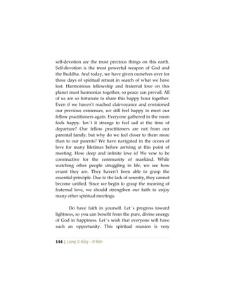 144 | Lương Sĩ Hằng – Vĩ Kiên
self-devotion are the most precious things on this earth.
Self-devotion is the most powerful weapon of God and
the Buddha. And today, we have given ourselves over for
three days of spiritual retreat in search of what we have
lost. Harmonious fellowship and fraternal love on this
planet must harmonize together, so peace can prevail. All
of us are so fortunate to share this happy hour together.
Even if we haven’t reached clairvoyance and envisioned
our previous existences, we still feel happy to meet our
fellow practitioners again. Everyone gathered in the room
feels happy. Isn´t it strange to feel sad at the time of
departure? Our fellow practitioners are not from our
parental family, but why do we feel closer to them more
than to our parents? We have navigated in the ocean of
love for many lifetimes before arriving at this point of
meeting. How deep and infinite love is! We vow to be
constructive for the community of mankind. While
watching other people struggling in life, we see how
errant they are. They haven’t been able to grasp the
essential principle. Due to the lack of serenity, they cannot
become unified. Since we begin to grasp the meaning of
fraternal love, we should strengthen our faith to enjoy
many other spiritual meetings.
Do have faith in yourself. Let´s progress toward
lightness, so you can benefit from the pure, divine energy
of God in happiness. Let´s wish that everyone will have
such an opportunity. This spiritual reunion is very
 