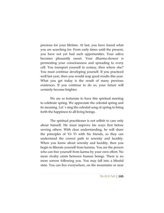 The Vô Vi Path | 145
precious for your lifetime. At last, you have found what
you are searching for. From early times until the present,
you have not yet had such opportunities. Your saliva
becomes pleasantly sweet. Your dharma-shower is
permeating your consciousness and spreading to every
cell. You transport yourself in ecstasy, then where else?
You must continue developing yourself. If you practiced
well last year, then you would reap good results this year.
What you get today is the result of many previous
existences. If you continue to do so, your future will
certainly become brighter.
We are so fortunate to have this spiritual meeting
to celebrate spring. We appreciate the celestial spring and
its meaning. Let´s sing the celestial song of spring to bring
forth the happiness to all living beings.
The spiritual practitioner is not selfish to care only
about himself. He must improve his ways first before
serving others. With clear understanding, he will share
the principles of Vô Vi with his friends, so they can
understand the correct path to serenity and lucidity.
When you know about serenity and lucidity, then you
begin to liberate yourself from karmas. You are the person
who can free yourself from karma by your own effort. No
more rivalry exists between human beings. There is no
more sorrow following you. You may fall into a blissful
state. You can live everywhere, on the mountains or near
 
